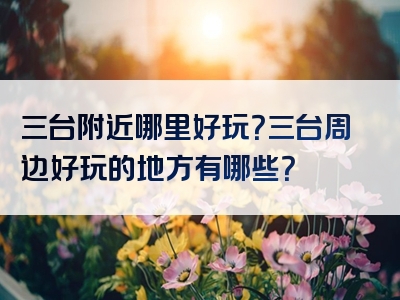 三台附近哪里好玩？三台周边好玩的地方有哪些？