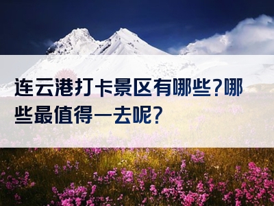 连云港打卡景区有哪些？哪些最值得一去呢？