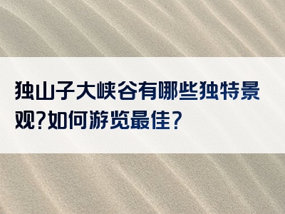 独山子大峡谷有哪些独特景观？如何游览最佳？