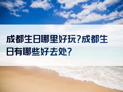 成都生日哪里好玩？成都生日有哪些好去处？