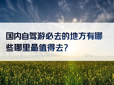 国内自驾游必去的地方有哪些哪里最值得去？