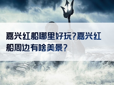 嘉兴红船哪里好玩？嘉兴红船周边有啥美景？