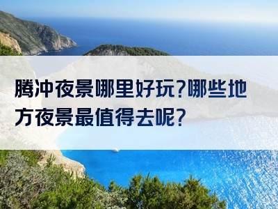 腾冲夜景哪里好玩？哪些地方夜景最值得去呢？