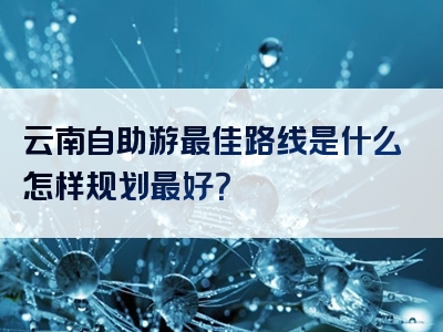 云南自助游最佳路线是什么怎样规划最好？