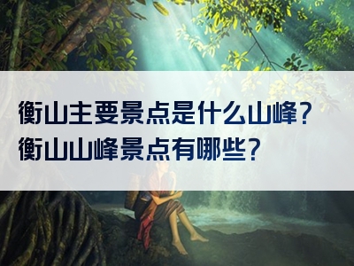 衡山主要景点是什么山峰？衡山山峰景点有哪些？