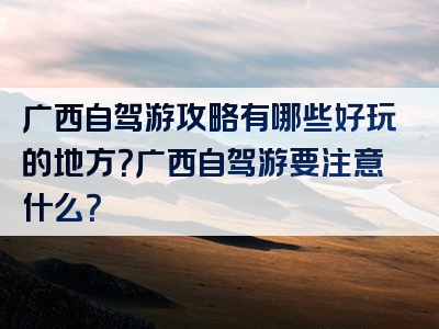 广西自驾游攻略有哪些好玩的地方？广西自驾游要注意什么？
