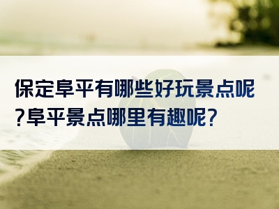 保定阜平有哪些好玩景点呢？阜平景点哪里有趣呢？