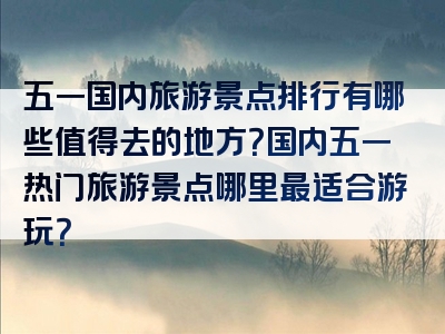 五一国内旅游景点排行有哪些值得去的地方？国内五一热门旅游景点哪里最适合游玩？