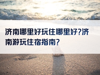 济南哪里好玩住哪里好？济南游玩住宿指南？