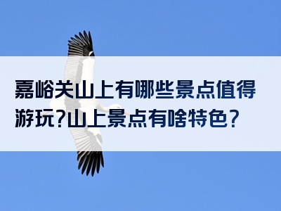 嘉峪关山上有哪些景点值得游玩？山上景点有啥特色？