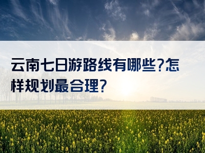 云南七日游路线有哪些？怎样规划最合理？