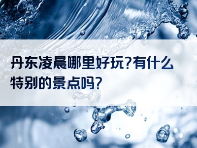 丹东凌晨哪里好玩？有什么特别的景点吗？