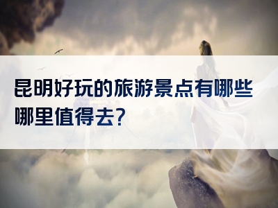 昆明好玩的旅游景点有哪些哪里值得去？