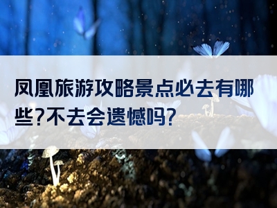 凤凰旅游攻略景点必去有哪些？不去会遗憾吗？