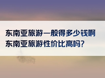 东南亚旅游一般得多少钱啊东南亚旅游性价比高吗？