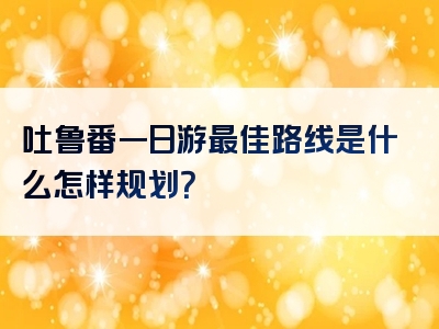 吐鲁番一日游最佳路线是什么怎样规划？