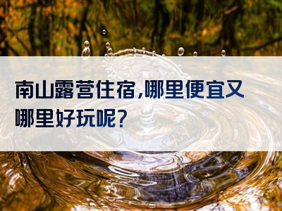 南山露营住宿，哪里便宜又哪里好玩呢？