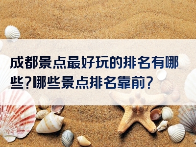 成都景点最好玩的排名有哪些？哪些景点排名靠前？