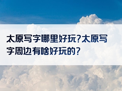 太原写字哪里好玩？太原写字周边有啥好玩的？