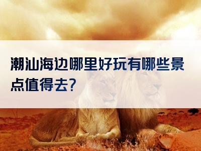潮汕海边哪里好玩有哪些景点值得去？