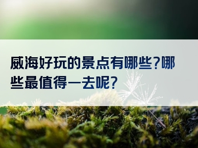 威海好玩的景点有哪些？哪些最值得一去呢？