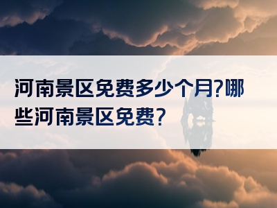 河南景区免费多少个月？哪些河南景区免费？