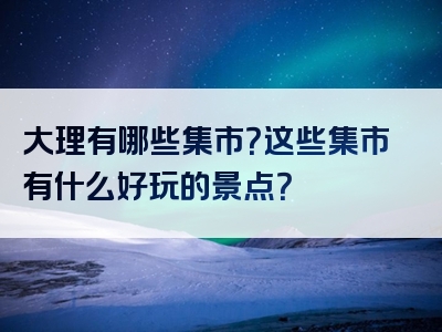 大理有哪些集市？这些集市有什么好玩的景点？