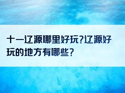 十一辽源哪里好玩？辽源好玩的地方有哪些？