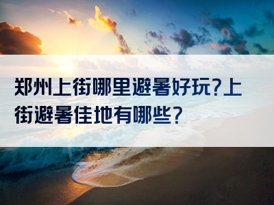 郑州上街哪里避暑好玩？上街避暑佳地有哪些？