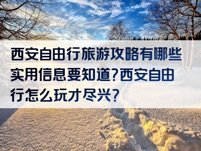 西安自由行旅游攻略有哪些实用信息要知道？西安自由行怎么玩才尽兴？