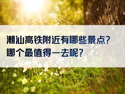 潮汕高铁附近有哪些景点？哪个最值得一去呢？