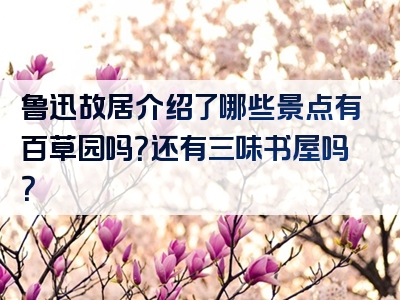 鲁迅故居介绍了哪些景点有百草园吗？还有三味书屋吗？