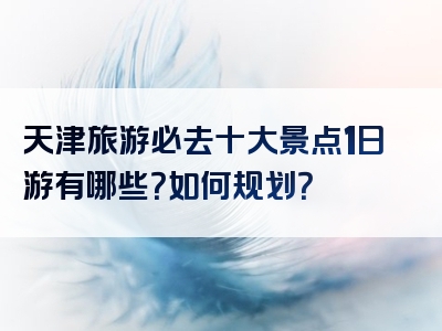 天津旅游必去十大景点1日游有哪些？如何规划？
