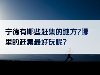 宁德有哪些赶集的地方？哪里的赶集最好玩呢？