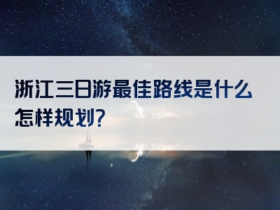 浙江三日游最佳路线是什么怎样规划？