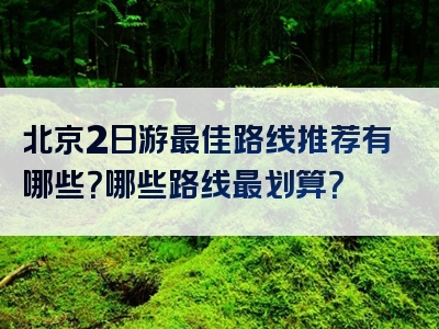 北京2日游最佳路线推荐有哪些？哪些路线最划算？