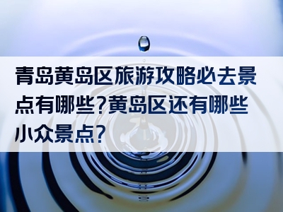 青岛黄岛区旅游攻略必去景点有哪些？黄岛区还有哪些小众景点？