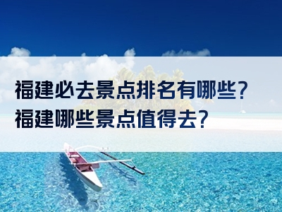 福建必去景点排名有哪些？福建哪些景点值得去？