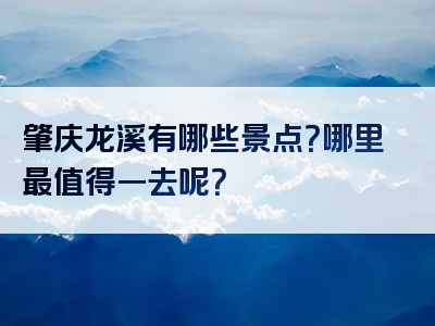 肇庆龙溪有哪些景点？哪里最值得一去呢？