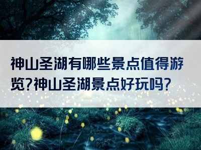 神山圣湖有哪些景点值得游览？神山圣湖景点好玩吗？