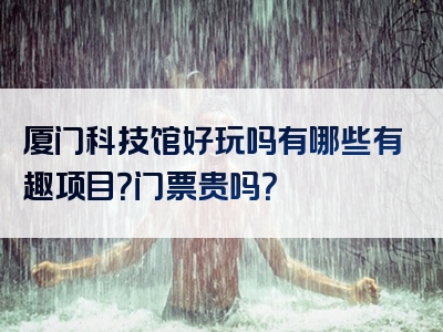 厦门科技馆好玩吗有哪些有趣项目？门票贵吗？