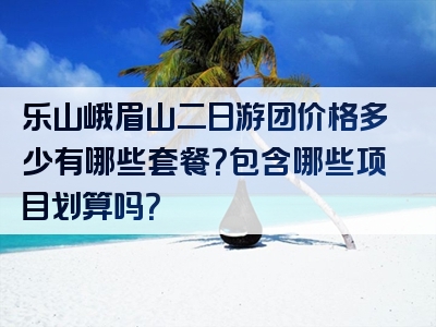 乐山峨眉山二日游团价格多少有哪些套餐？包含哪些项目划算吗？