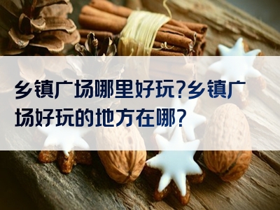 乡镇广场哪里好玩？乡镇广场好玩的地方在哪？