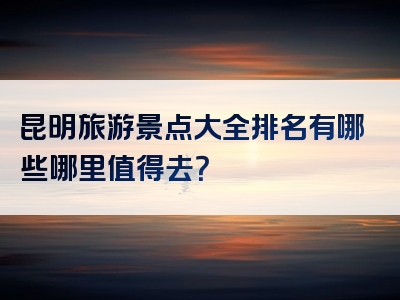 昆明旅游景点大全排名有哪些哪里值得去？