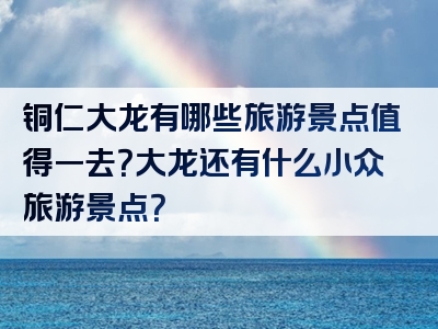 铜仁大龙有哪些旅游景点值得一去？大龙还有什么小众旅游景点？