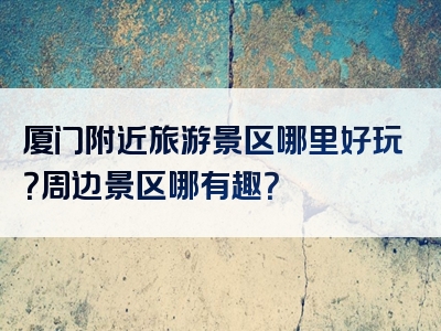 厦门附近旅游景区哪里好玩？周边景区哪有趣？