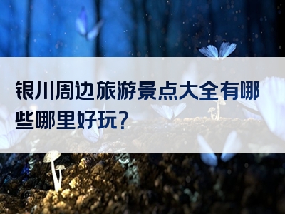 银川周边旅游景点大全有哪些哪里好玩？