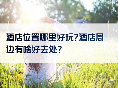 酒店位置哪里好玩？酒店周边有啥好去处？