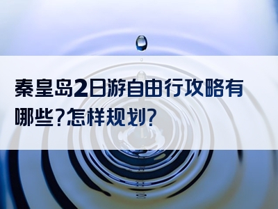 秦皇岛2日游自由行攻略有哪些？怎样规划？