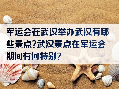 军运会在武汉举办武汉有哪些景点？武汉景点在军运会期间有何特别？